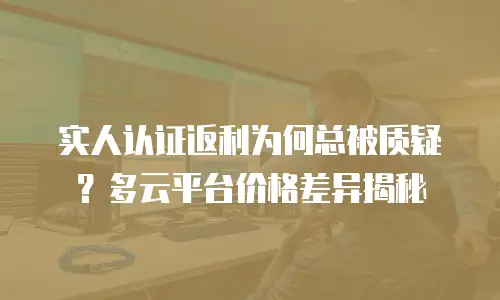 实人认证返利为何总被质疑？多云平台价格差异揭秘