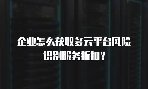 企业怎么获取多云平台风险识别服务折扣？