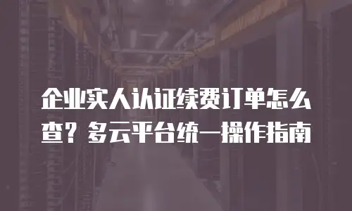 企业实人认证续费订单怎么查？多云平台统一操作指南