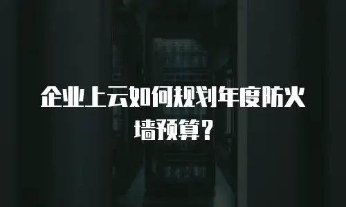 企业上云如何规划年度防火墙预算？