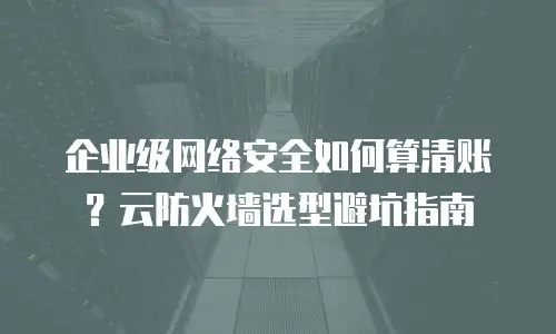 企业级网络安全如何算清账？云防火墙选型避坑指南