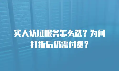 实人认证服务怎么选？为何打折后仍需付费？