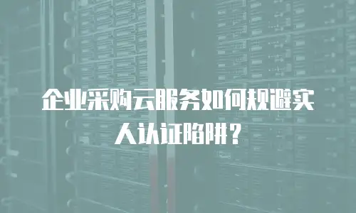 企业采购云服务如何规避实人认证陷阱？