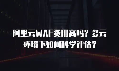 阿里云WAF费用高吗？多云环境下如何科学评估？