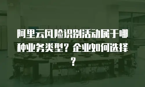 阿里云风险识别活动属于哪种业务类型？企业如何选择？