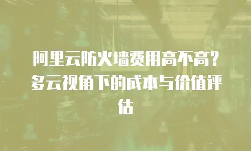 阿里云防火墙费用高不高？多云视角下的成本与价值评估