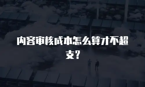 内容审核成本怎么算才不超支？
