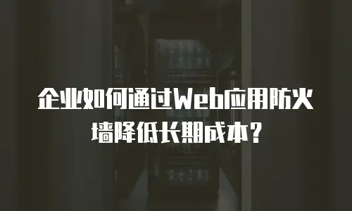 企业如何通过Web应用防火墙降低长期成本？