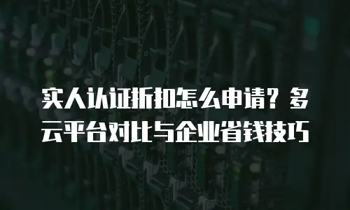 实人认证折扣怎么申请？多云平台对比与企业省钱技巧
