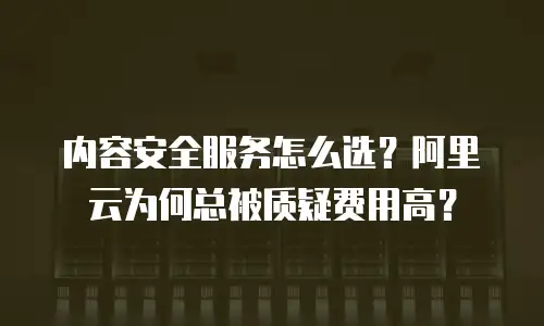 内容安全服务怎么选？阿里云为何总被质疑费用高？