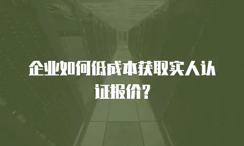 企业如何低成本获取实人认证报价？