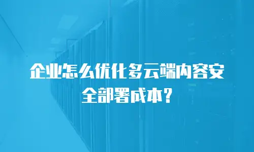 企业怎么优化多云端内容安全部署成本？