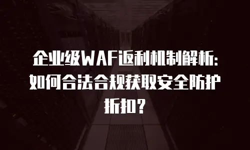 企业级WAF返利机制解析：如何合法合规获取安全防护折扣？