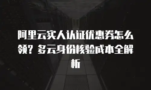 阿里云实人认证优惠券怎么领？多云身份核验成本全解析