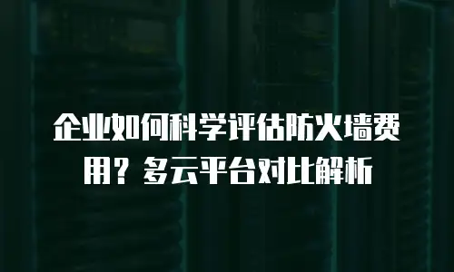 企业如何科学评估防火墙费用？多云平台对比解析
