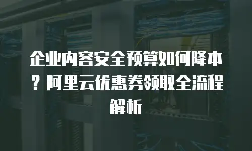 企业内容安全预算如何降本？阿里云优惠券领取全流程解析