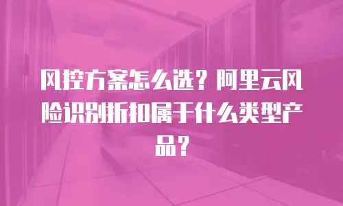 风控方案怎么选？阿里云风险识别折扣属于什么类型产品？