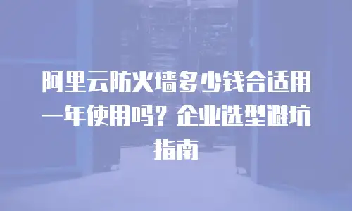 阿里云防火墙多少钱合适用一年使用吗？企业选型避坑指南