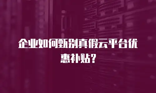 企业如何甄别真假云平台优惠补贴？