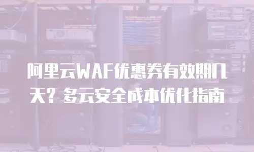 阿里云WAF优惠券有效期几天？多云安全成本优化指南