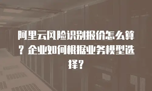 阿里云风险识别报价怎么算？企业如何根据业务模型选择？