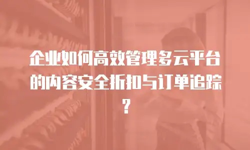 企业如何高效管理多云平台的内容安全折扣与订单追踪？