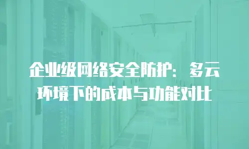 企业级网络安全防护：多云环境下的成本与功能对比