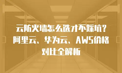 云防火墙怎么选才不踩坑？阿里云、华为云、AWS价格对比全解析