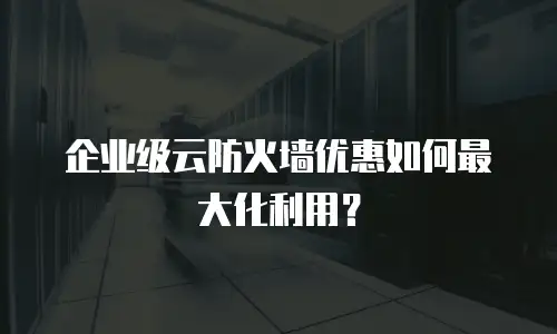 企业级云防火墙优惠如何最大化利用？