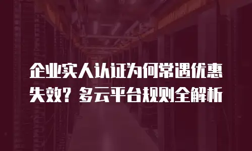 企业实人认证为何常遇优惠失效？多云平台规则全解析