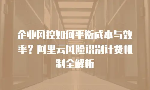 企业风控如何平衡成本与效率？阿里云风险识别计费机制全解析