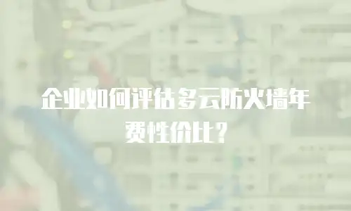 企业如何评估多云防火墙年费性价比？