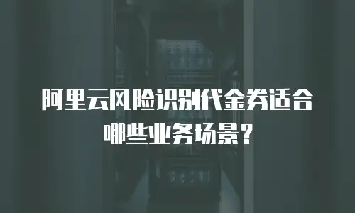 阿里云风险识别代金券适合哪些业务场景？