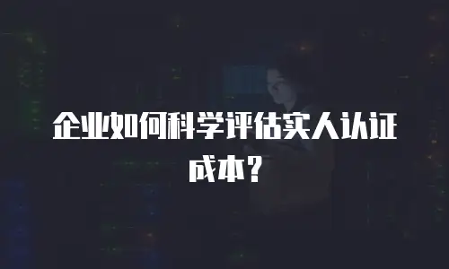企业如何科学评估实人认证成本？