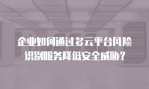 企业如何通过多云平台风险识别服务降低安全威胁？