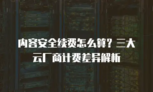 内容安全续费怎么算？三大云厂商计费差异解析