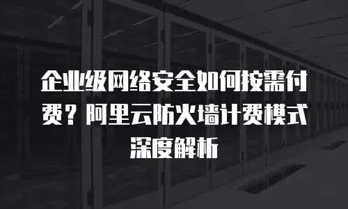 企业级网络安全如何按需付费？阿里云防火墙计费模式深度解析