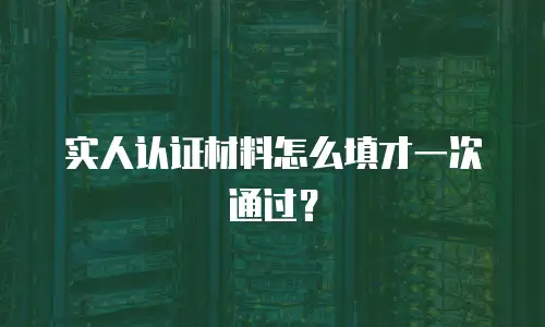 实人认证材料怎么填才一次通过？