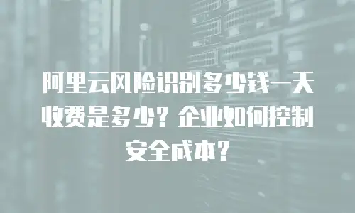 阿里云风险识别多少钱一天收费是多少？企业如何控制安全成本？