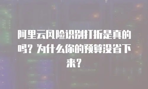 阿里云风险识别打折是真的吗？为什么你的预算没省下来？