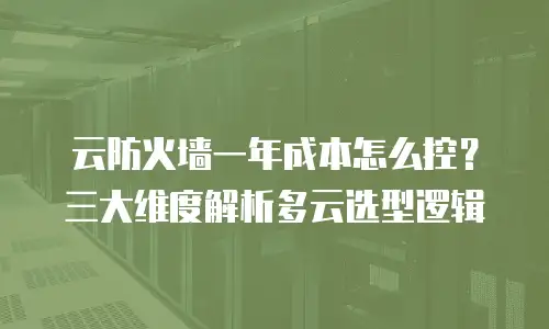 云防火墙一年成本怎么控？三大维度解析多云选型逻辑