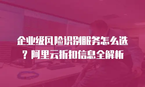企业级风险识别服务怎么选？阿里云折扣信息全解析