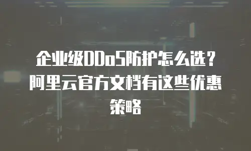 企业级DDoS防护怎么选？阿里云官方文档有这些优惠策略