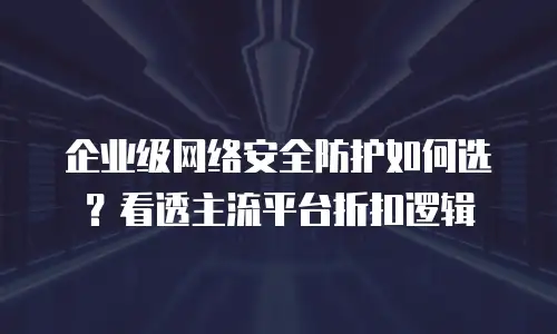 企业级网络安全防护如何选？看透主流平台折扣逻辑