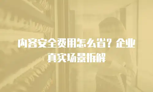 内容安全费用怎么省？企业真实场景拆解