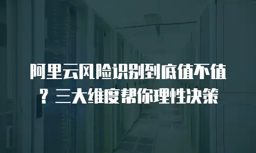阿里云风险识别到底值不值？三大维度帮你理性决策