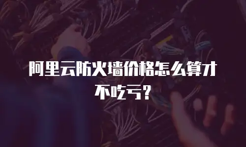 阿里云防火墙价格怎么算才不吃亏？