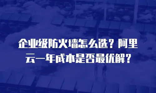 企业级防火墙怎么选？阿里云一年成本是否最优解？