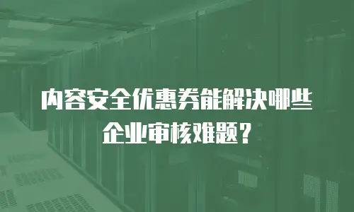 内容安全优惠券能解决哪些企业审核难题？