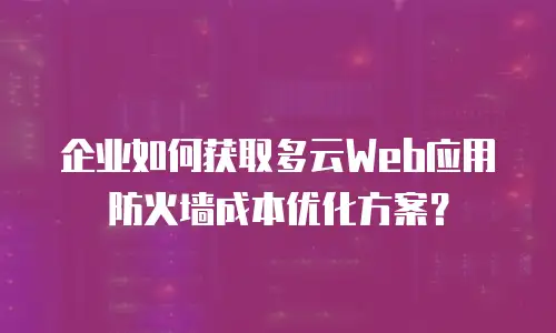 企业如何获取多云Web应用防火墙成本优化方案？